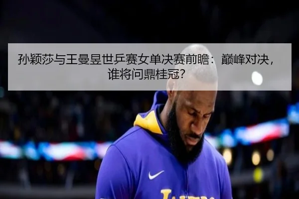 孙颖莎与王曼昱世乒赛女单决赛前瞻：巅峰对决，谁将问鼎桂冠？