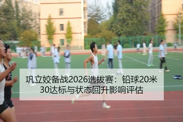 巩立姣备战2026选拔赛：铅球20米30达标与状态回升影响评估