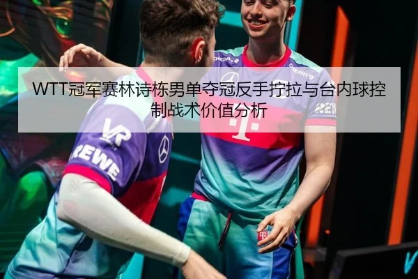 WTT冠军赛林诗栋男单夺冠反手拧拉与台内球控制战术价值分析